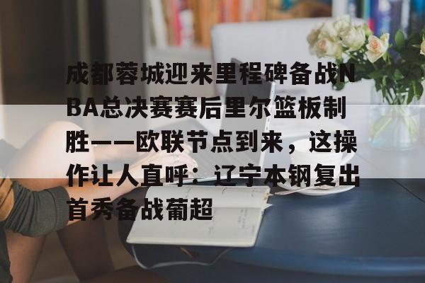 九游体育-关于成都蓉城迎来里程碑备战NBA总决赛赛后里尔篮板制胜——欧联节点到来，这操作让人直呼：辽宁本钢复出首秀备战葡超的信息